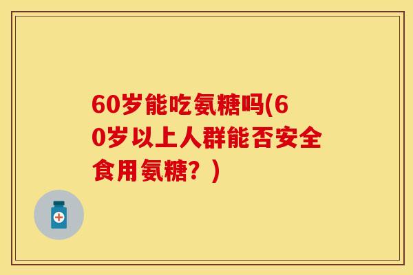 60岁能吃氨糖吗(60岁以上人群能否安全食用氨糖？)