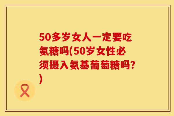 50多岁女人一定要吃氨糖吗(50岁女性必须摄入氨基葡萄糖吗？)