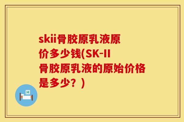 skii骨胶原乳液原价多少钱(SK-II骨胶原乳液的原始价格是多少？)