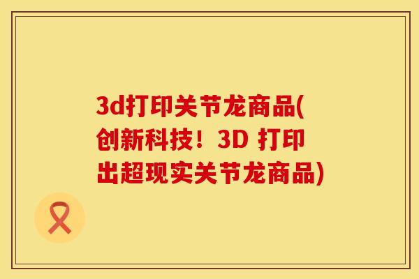 3d打印关节龙商品(创新科技！3D 打印出超现实关节龙商品)