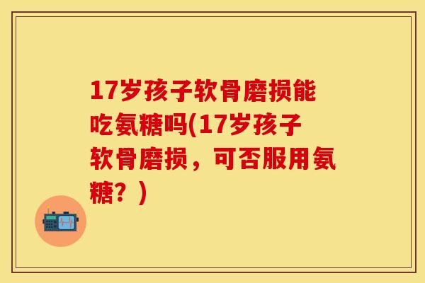 17岁孩子软骨磨损能吃氨糖吗(17岁孩子软骨磨损，可否服用氨糖？)