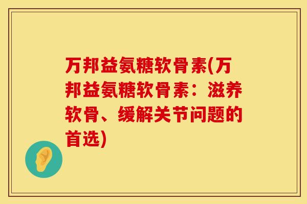 万邦益氨糖软骨素(万邦益氨糖软骨素：滋养软骨、缓解关节问题的首选)