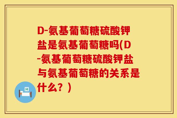 D-氨基葡萄糖硫酸钾盐是氨基葡萄糖吗(D-氨基葡萄糖硫酸钾盐与氨基葡萄糖的关系是什么？)