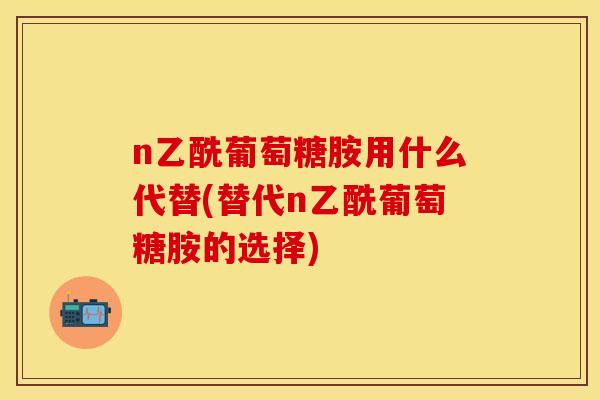 n乙酰葡萄糖胺用什么代替(替代n乙酰葡萄糖胺的选择)