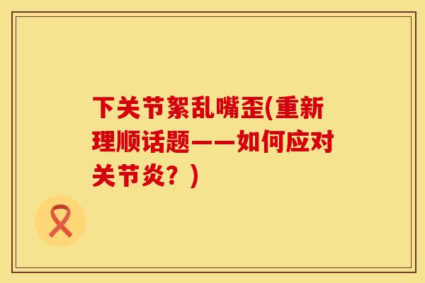下关节絮乱嘴歪(重新理顺话题——如何应对关节炎？)