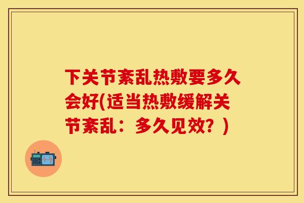 下关节紊乱热敷要多久会好(适当热敷缓解关节紊乱：多久见效？)