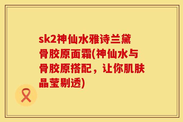 sk2神仙水雅诗兰黛骨胶原面霜(神仙水与骨胶原搭配，让你肌肤晶莹剔透)