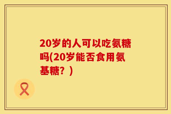 20岁的人可以吃氨糖吗(20岁能否食用氨基糖？)