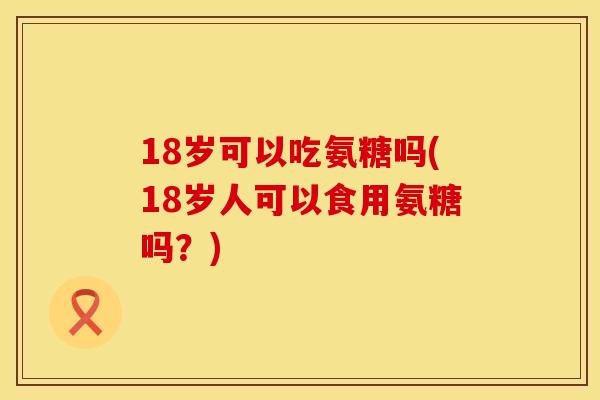 18岁可以吃氨糖吗(18岁人可以食用氨糖吗？)