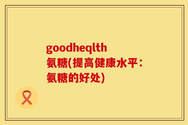 goodheqlth氨糖(提高健康水平：氨糖的好处)
