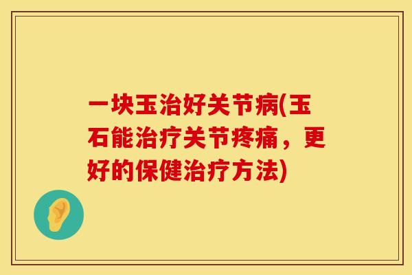 一块玉治好关节病(玉石能治疗关节疼痛，更好的保健治疗方法)