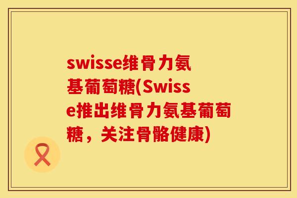 swisse维骨力氨基葡萄糖(Swisse推出维骨力氨基葡萄糖，关注骨骼健康)