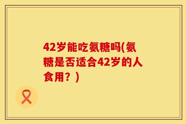 42岁能吃氨糖吗(氨糖是否适合42岁的人食用？)