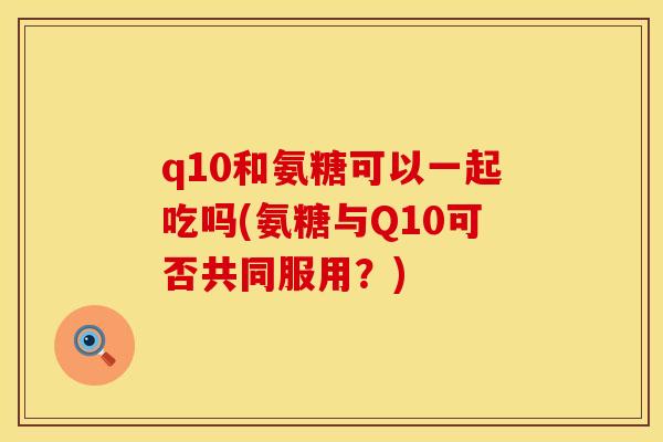 q10和氨糖可以一起吃吗(氨糖与Q10可否共同服用？)