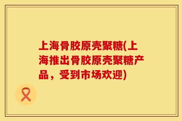 上海骨胶原壳聚糖(上海推出骨胶原壳聚糖产品，受到市场欢迎)