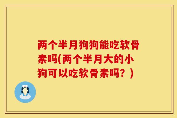 两个半月狗狗能吃软骨素吗(两个半月大的小狗可以吃软骨素吗？)