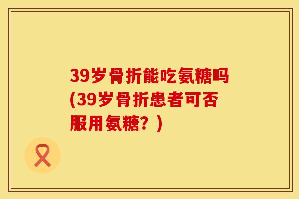 39岁骨折能吃氨糖吗(39岁骨折患者可否服用氨糖？)