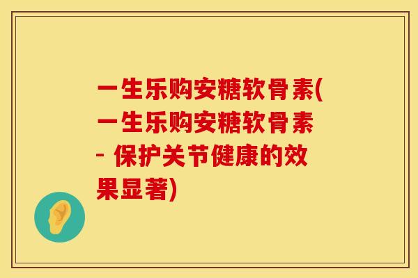 一生乐购安糖软骨素(一生乐购安糖软骨素 - 保护关节健康的效果显著)