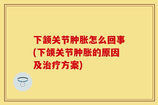 下颔关节肿胀怎么回事(下颌关节肿胀的原因及治疗方案)