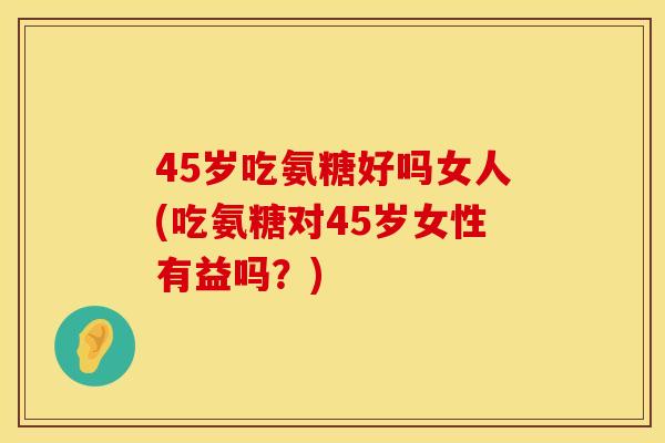 45岁吃氨糖好吗女人(吃氨糖对45岁女性有益吗？)