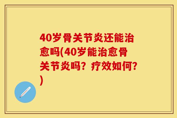 40岁骨关节炎还能治愈吗(40岁能治愈骨关节炎吗？疗效如何？)
