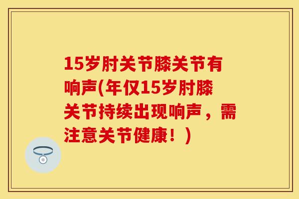 15岁肘关节膝关节有响声(年仅15岁肘膝关节持续出现响声，需注意关节健康！)