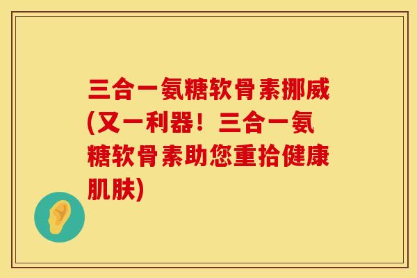 三合一氨糖软骨素挪威(又一利器！三合一氨糖软骨素助您重拾健康肌肤)