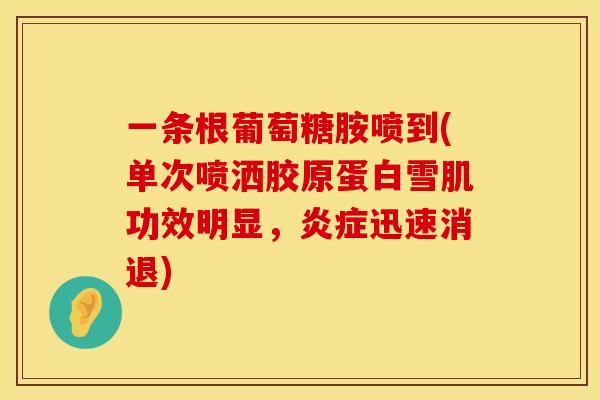 一条根葡萄糖胺喷到(单次喷洒胶原蛋白雪肌功效明显，炎症迅速消退)