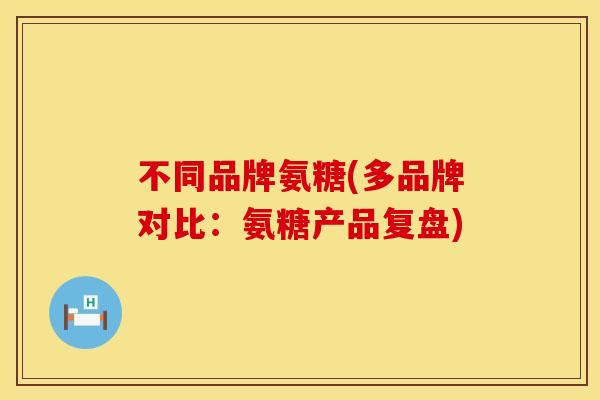 不同品牌氨糖(多品牌对比：氨糖产品复盘)