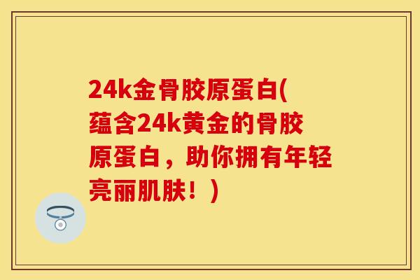 24k金骨胶原蛋白(蕴含24k黄金的骨胶原蛋白，助你拥有年轻亮丽肌肤！)