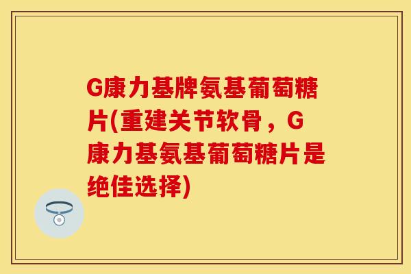 G康力基牌氨基葡萄糖片(重建关节软骨，G康力基氨基葡萄糖片是绝佳选择)