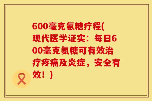 600毫克氨糖疗程(现代医学证实：每日600毫克氨糖可有效治疗疼痛及炎症，安全有效！)