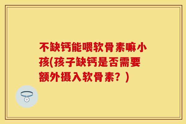 不缺钙能喂软骨素嘛小孩(孩子缺钙是否需要额外摄入软骨素？)