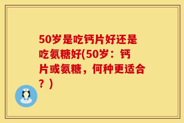 50岁是吃钙片好还是吃氨糖好(50岁：钙片或氨糖，何种更适合？)