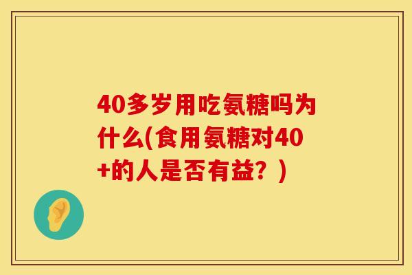 40多岁用吃氨糖吗为什么(食用氨糖对40+的人是否有益？)