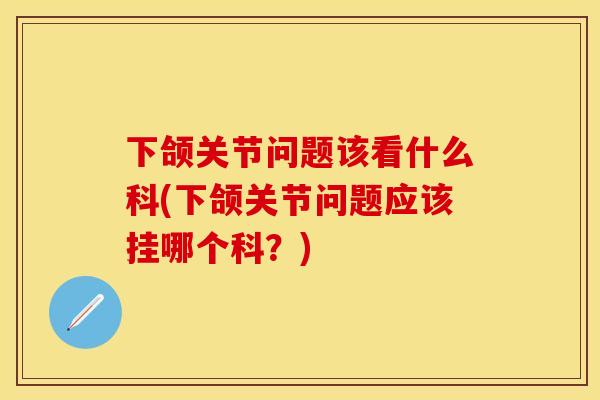 下颌关节问题该看什么科(下颌关节问题应该挂哪个科？)