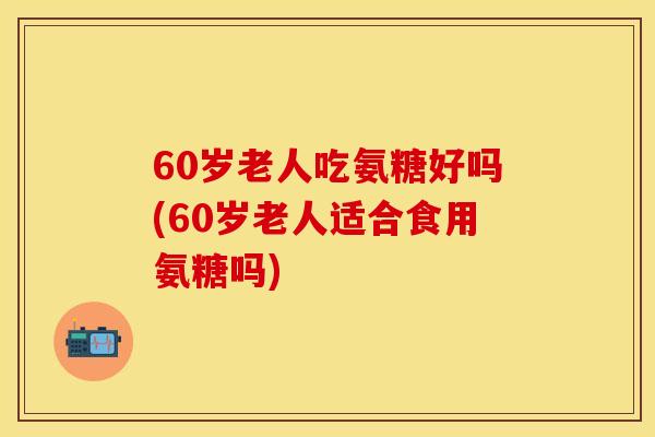 60岁老人吃氨糖好吗(60岁老人适合食用氨糖吗)