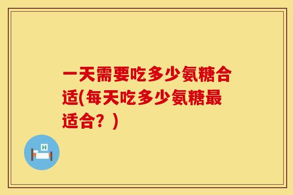 一天需要吃多少氨糖合适(每天吃多少氨糖最适合？)