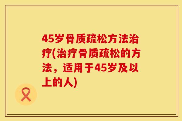 45岁骨质疏松方法治疗(治疗骨质疏松的方法，适用于45岁及以上的人)