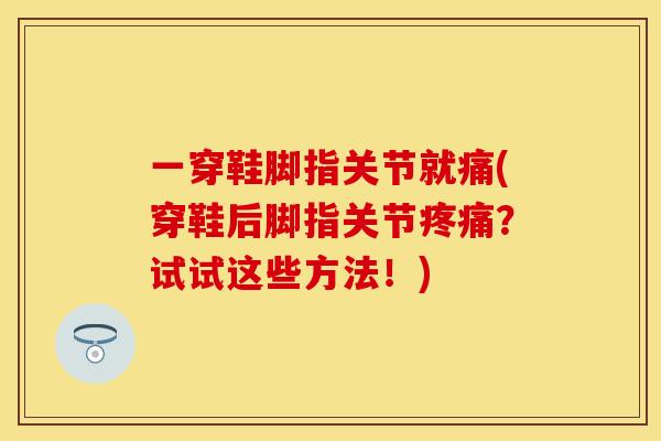 一穿鞋脚指关节就痛(穿鞋后脚指关节疼痛？试试这些方法！)