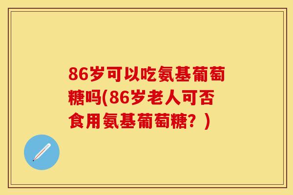 86岁可以吃氨基葡萄糖吗(86岁老人可否食用氨基葡萄糖？)