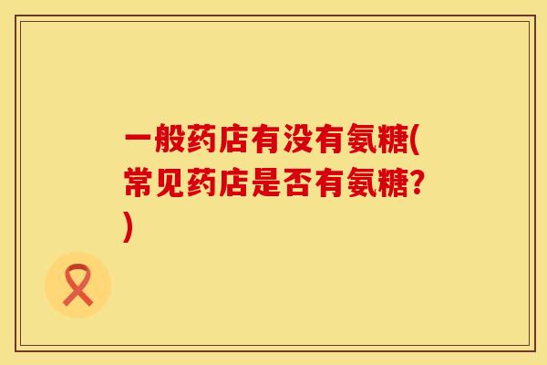 一般药店有没有氨糖(常见药店是否有氨糖？)