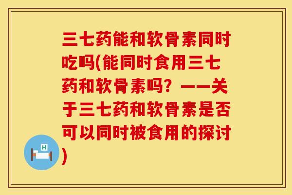 三七药能和软骨素同时吃吗(能同时食用三七药和软骨素吗？——关于三七药和软骨素是否可以同时被食用的探讨)