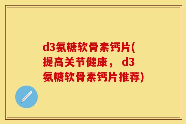 d3氨糖软骨素钙片(提高关节健康， d3氨糖软骨素钙片推荐)