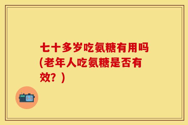 七十多岁吃氨糖有用吗(老年人吃氨糖是否有效？)