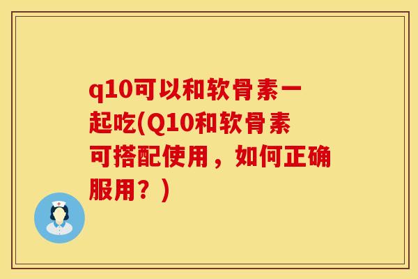 q10可以和软骨素一起吃(Q10和软骨素可搭配使用，如何正确服用？)