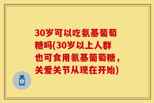 30岁可以吃氨基葡萄糖吗(30岁以上人群也可食用氨基葡萄糖,关爱关节从现在开始)