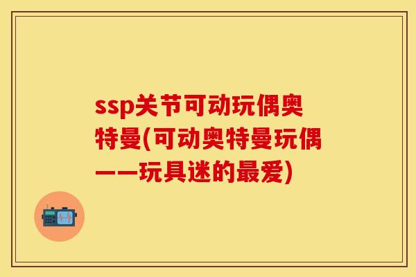 ssp关节可动玩偶奥特曼(可动奥特曼玩偶——玩具迷的最爱)
