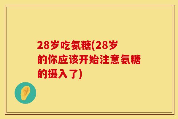 28岁吃氨糖(28岁的你应该开始注意氨糖的摄入了)