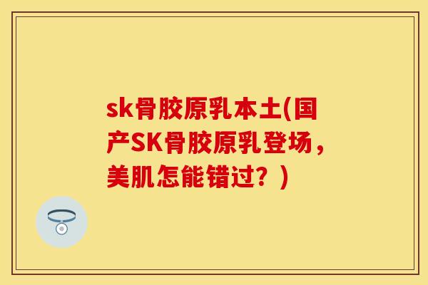 sk骨胶原乳本土(国产SK骨胶原乳登场，美肌怎能错过？)